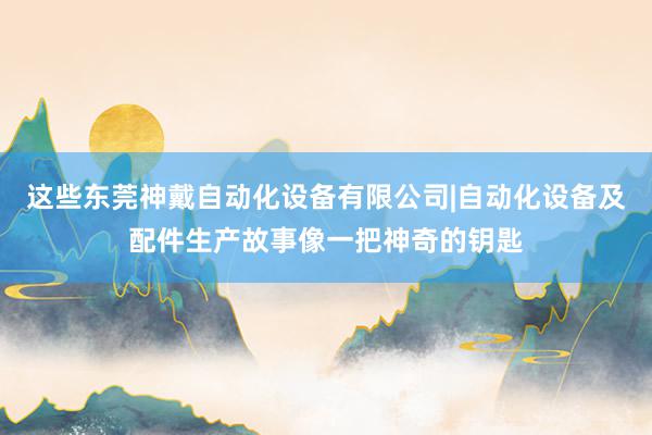 这些东莞神戴自动化设备有限公司|自动化设备及配件生产故事像一把神奇的钥匙