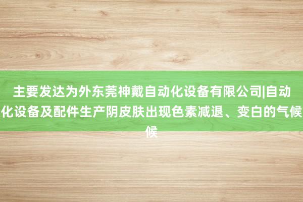 主要发达为外东莞神戴自动化设备有限公司|自动化设备及配件生产阴皮肤出现色素减退、变白的气候