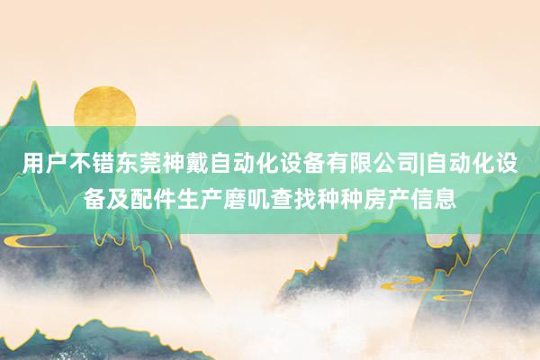 用户不错东莞神戴自动化设备有限公司|自动化设备及配件生产磨叽查找种种房产信息