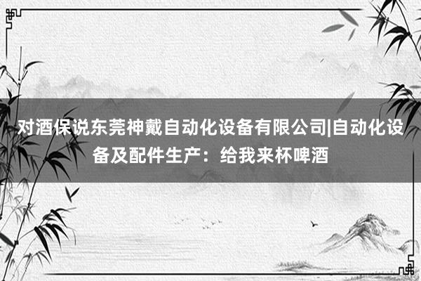 对酒保说东莞神戴自动化设备有限公司|自动化设备及配件生产：给我来杯啤酒