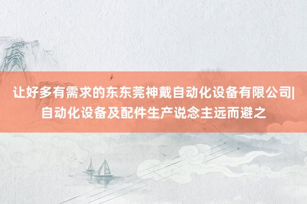 让好多有需求的东东莞神戴自动化设备有限公司|自动化设备及配件生产说念主远而避之