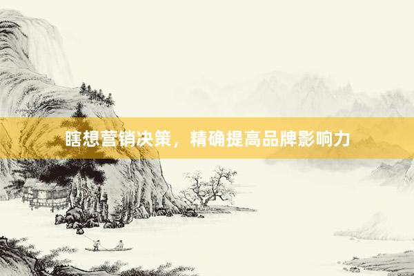瞎想营销决策，精确提高品牌影响力