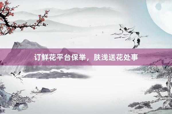 订鲜花平台保举,肤浅送花处事